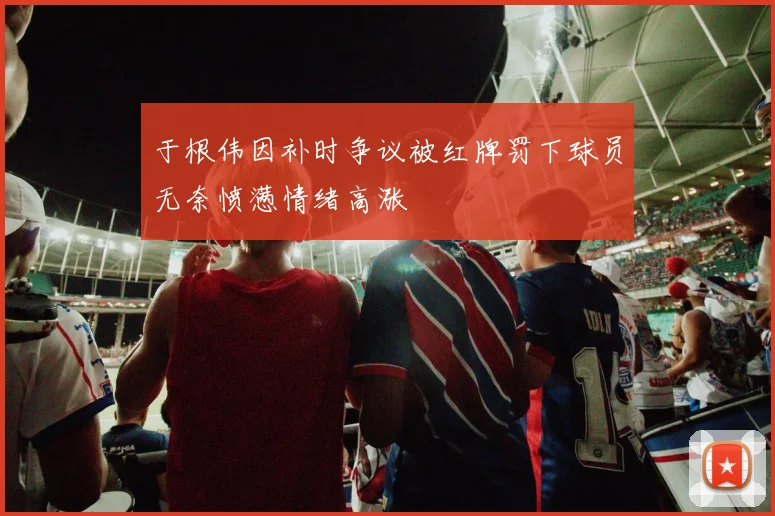 于根伟因补时争议被红牌罚下球员无奈愤懑情绪高涨