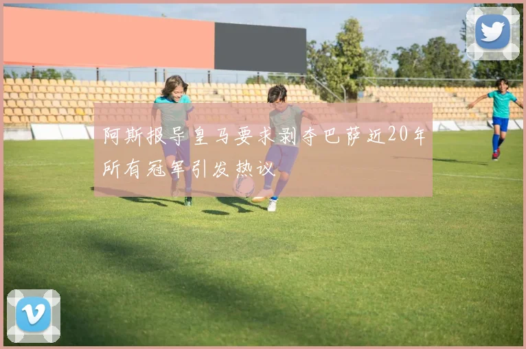 阿斯报导皇马要求剥夺巴萨近20年所有冠军引发热议