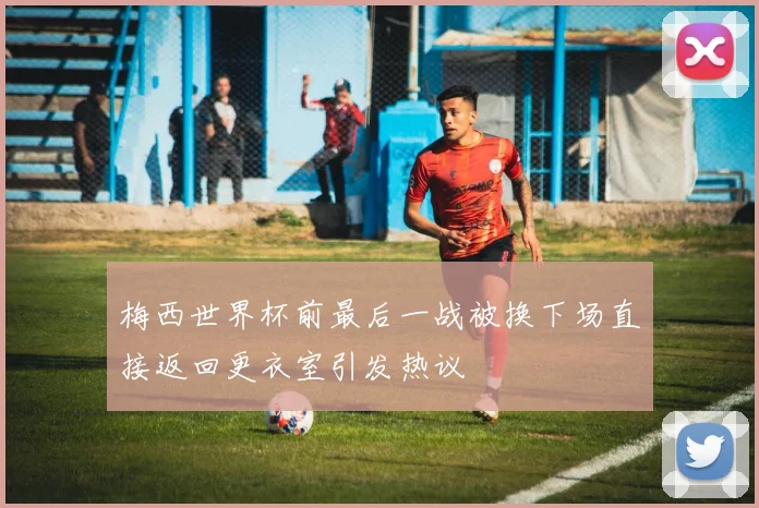 梅西世界杯前最后一战被换下场直接返回更衣室引发热议