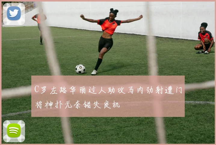 C罗左路华丽过人助攻马内劲射遭门将神扑无奈错失良机