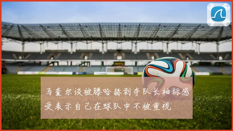 马奎尔谈被滕哈赫剥夺队长袖标感受表示自己在球队中不被重视