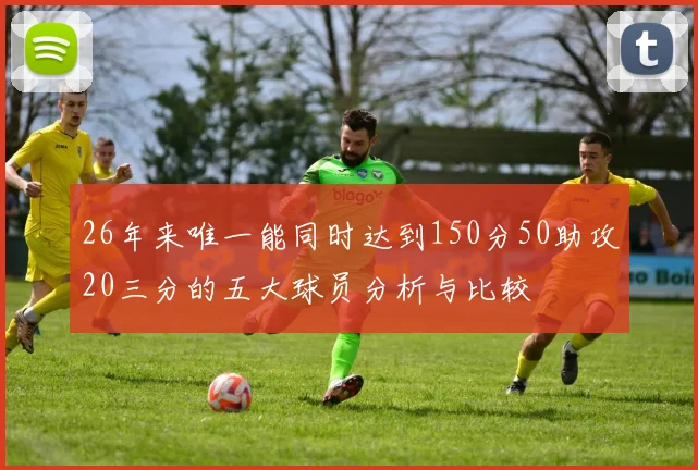 26年来唯一能同时达到150分50助攻20三分的五大球员分析与比较