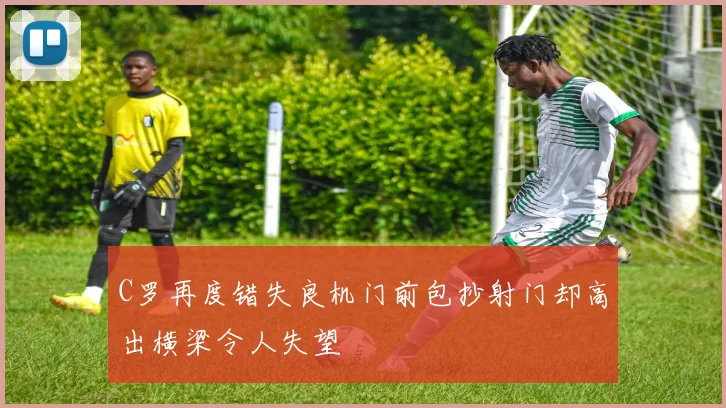 C罗再度错失良机门前包抄射门却高出横梁令人失望
