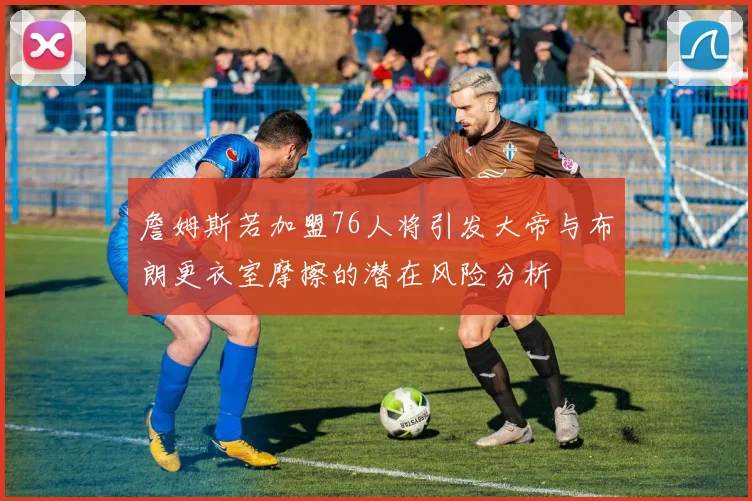 詹姆斯若加盟76人将引发大帝与布朗更衣室摩擦的潜在风险分析