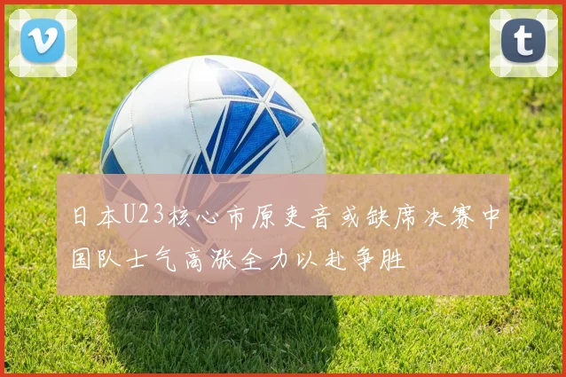 日本U23核心市原吏音或缺席决赛中国队士气高涨全力以赴争胜