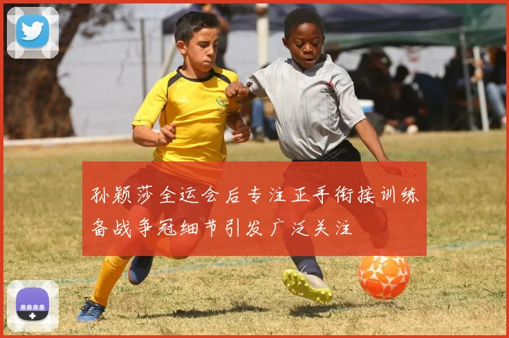孙颖莎全运会后专注正手衔接训练备战争冠细节引发广泛关注