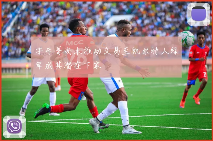 字母哥尚未推动交易至凯尔特人绿军成其潜在下家