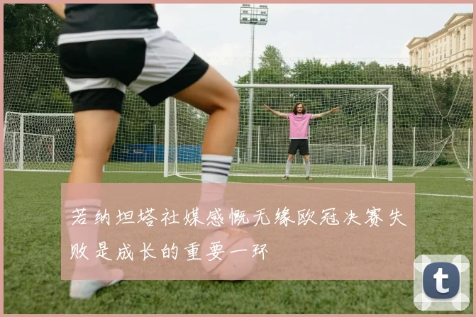 若纳坦塔社媒感慨无缘欧冠决赛失败是成长的重要一环