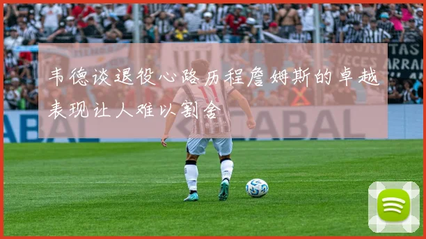 韦德谈退役心路历程詹姆斯的卓越表现让人难以割舍