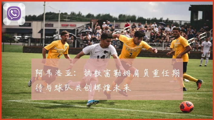 阿韦洛亚：执教富勒姆肩负重任期待与球队共创辉煌未来