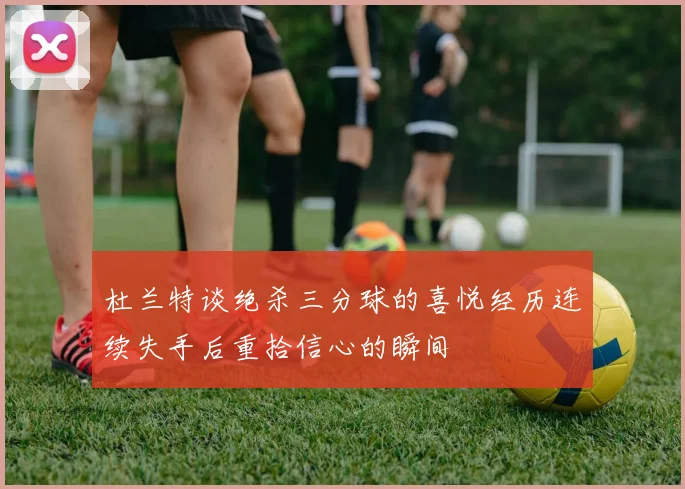 杜兰特谈绝杀三分球的喜悦经历连续失手后重拾信心的瞬间