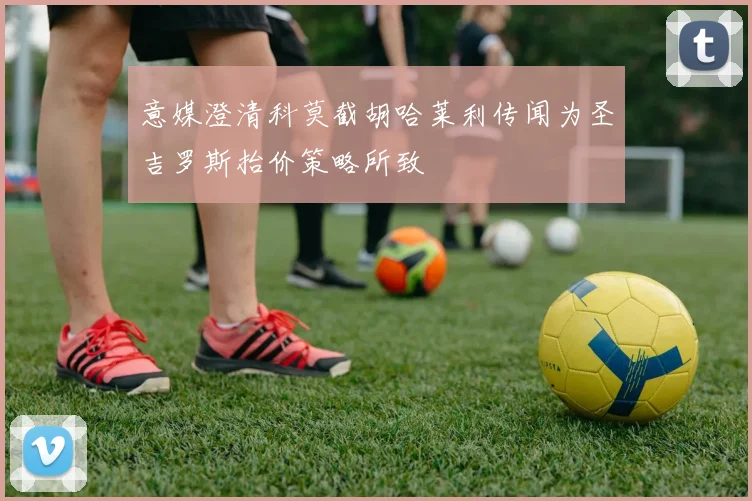 意媒澄清科莫截胡哈莱利传闻为圣吉罗斯抬价策略所致