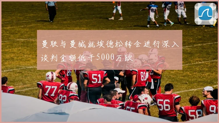 曼联与曼城就埃德松转会进行深入谈判金额低于5000万欧