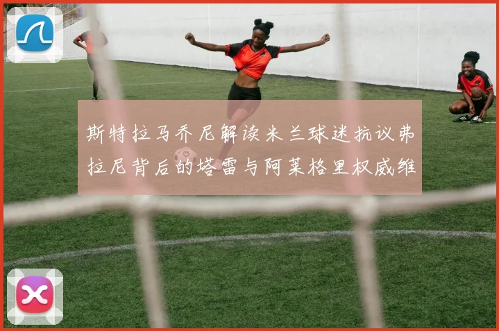 斯特拉马乔尼解读米兰球迷抗议弗拉尼背后的塔雷与阿莱格里权威维护
