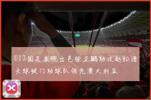 U17国足表现出色徐正鹏助攻赵松源头球破门助球队领先澳大利亚