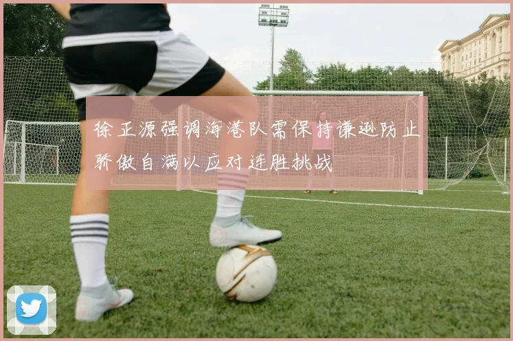 徐正源强调海港队需保持谦逊防止骄傲自满以应对连胜挑战
