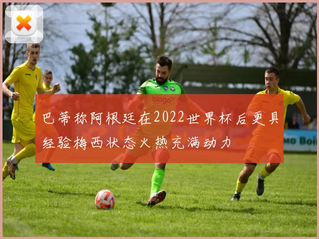巴蒂称阿根廷在2022世界杯后更具经验梅西状态火热充满动力