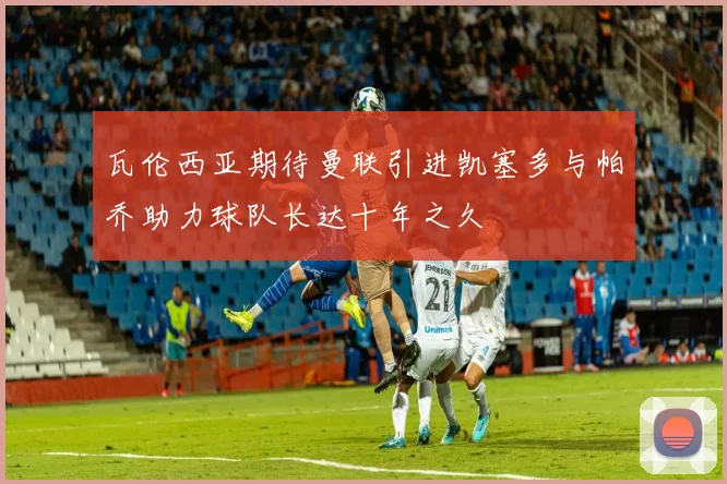 瓦伦西亚期待曼联引进凯塞多与帕乔助力球队长达十年之久