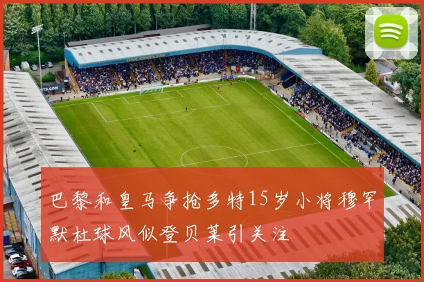 巴黎和皇马争抢多特15岁小将穆罕默杜球风似登贝莱引关注