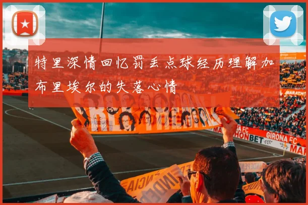 特里深情回忆罚丢点球经历理解加布里埃尔的失落心情