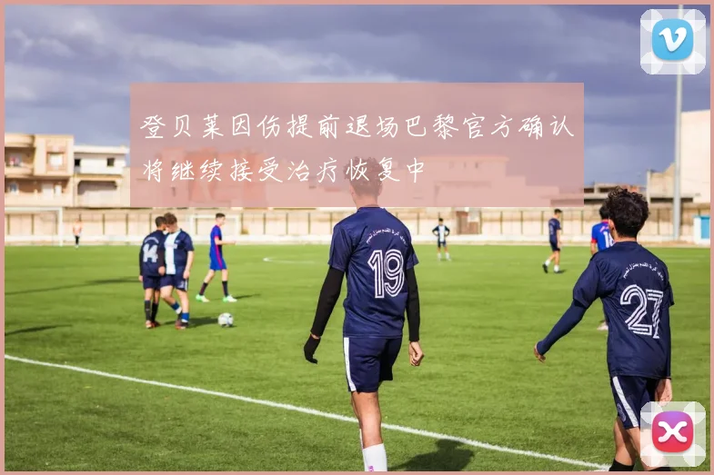 登贝莱因伤提前退场巴黎官方确认将继续接受治疗恢复中