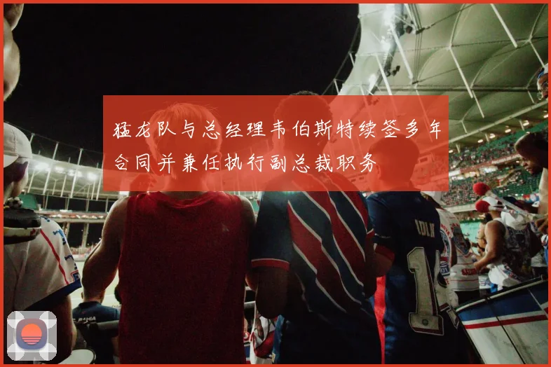 猛龙队与总经理韦伯斯特续签多年合同并兼任执行副总裁职务