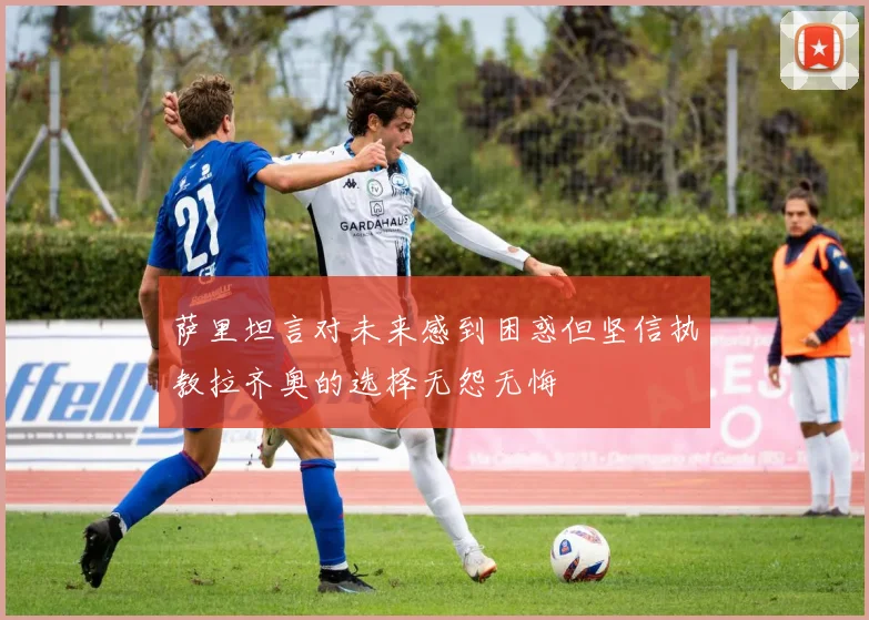 萨里坦言对未来感到困惑但坚信执教拉齐奥的选择无怨无悔