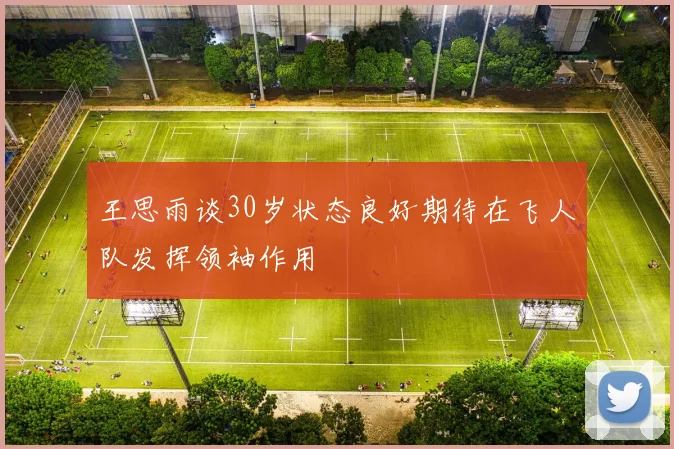 王思雨谈30岁状态良好期待在飞人队发挥领袖作用