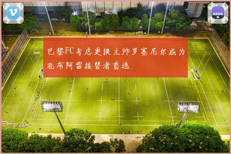 巴黎FC考虑更换主帅罗塞尼尔成为孔布阿雷接替者首选