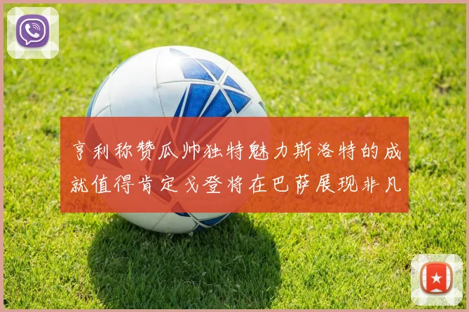 亨利称赞瓜帅独特魅力斯洛特的成就值得肯定戈登将在巴萨展现非凡才华