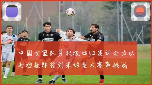 中国女篮队员积极回归集训全力以赴迎接即将到来的重大赛事挑战